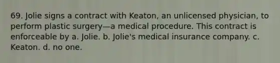 69. Jolie signs a contract with Keaton, an unlicensed physician, to perform plastic surgery—a medical procedure. This contract is enforceable by​ a. ​Jolie. b. ​Jolie's medical insurance company. c. ​Keaton. d. ​no one.