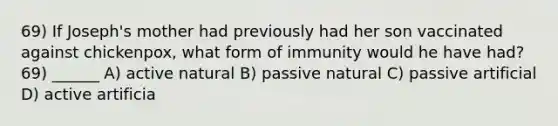 69) If Joseph's mother had previously had her son vaccinated against chickenpox, what form of immunity would he have had? 69) ______ A) active natural B) passive natural C) passive artificial D) active artificia