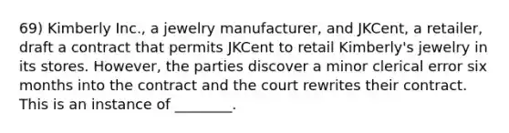 69) Kimberly Inc., a jewelry manufacturer, and JKCent, a retailer, draft a contract that permits JKCent to retail Kimberly's jewelry in its stores. However, the parties discover a minor clerical error six months into the contract and the court rewrites their contract. This is an instance of ________.