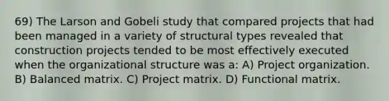 69) The Larson and Gobeli study that compared projects that had been managed in a variety of structural types revealed that construction projects tended to be most effectively executed when the organizational structure was a: A) Project organization. B) Balanced matrix. C) Project matrix. D) Functional matrix.