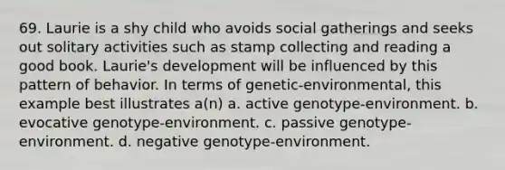 69. Laurie is a shy child who avoids social gatherings and seeks out solitary activities such as stamp collecting and reading a good book. Laurie's development will be influenced by this pattern of behavior. In terms of genetic-environmental, this example best illustrates a(n) a. active genotype-environment. b. evocative genotype-environment. c. passive genotype-environment. d. negative genotype-environment.