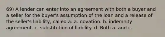 69) A lender can enter into an agreement with both a buyer and a seller for the buyer's assumption of the loan and a release of the seller's liability, called a: a. novation. b. indemnity agreement. c. substitution of liability. d. Both a. and c.