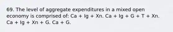 69. The level of aggregate expenditures in a mixed open economy is comprised of: Ca + Ig + Xn. Ca + Ig + G + T + Xn. Ca + Ig + Xn + G. Ca + G.