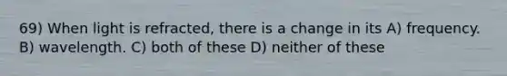 69) When light is refracted, there is a change in its A) frequency. B) wavelength. C) both of these D) neither of these