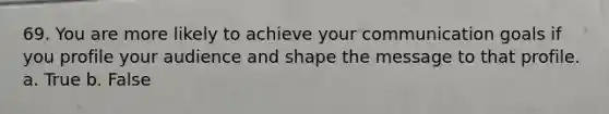 69. You are more likely to achieve your communication goals if you profile your audience and shape the message to that profile. a. True b. False