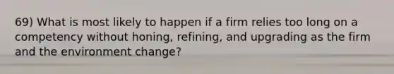 69) What is most likely to happen if a firm relies too long on a competency without honing, refining, and upgrading as the firm and the environment change?