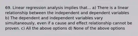 69. Linear regression analysis implies that... a) There is a linear relationship between the independent and dependent variables b) The dependent and independent variables vary simultaneously, even if a cause and effect relationship cannot be proven. c) All the above options d) None of the above options