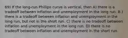 69) If the long-run Phillips curve is vertical, then A) there is a tradeoff between inflation and unemployment in the long run. B ) there is a tradeoff between inflation and unemployment in the long run, but not in the short run. C) there is no tradeoff between inflation and unemployment in the long run. D) there is no tradeoff between inflation and unemployment in the short run.