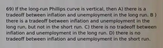 69) If the long-run Phillips curve is vertical, then A) there is a tradeoff between inflation and unemployment in the long run. B ) there is a tradeoff between inflation and unemployment in the long run, but not in the short run. C) there is no tradeoff between inflation and unemployment in the long run. D) there is no tradeoff between inflation and unemployment in the short run.