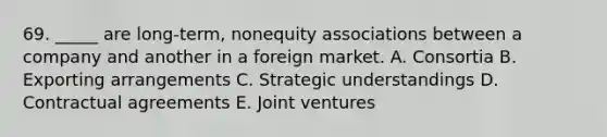 69. _____ are long-term, nonequity associations between a company and another in a foreign market. A. Consortia B. Exporting arrangements C. Strategic understandings D. Contractual agreements E. Joint ventures