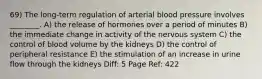 69) The long-term regulation of arterial blood pressure involves ________. A) the release of hormones over a period of minutes B) the immediate change in activity of the nervous system C) the control of blood volume by the kidneys D) the control of peripheral resistance E) the stimulation of an increase in urine flow through the kidneys Diff: 5 Page Ref: 422