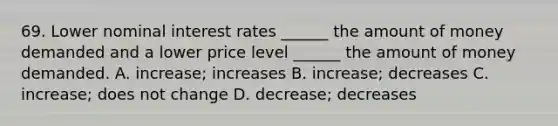 69. Lower nominal interest rates ______ the amount of money demanded and a lower price level ______ the amount of money demanded. A. increase; increases B. increase; decreases C. increase; does not change D. decrease; decreases