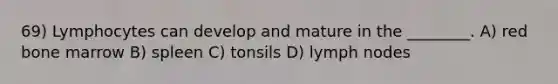 69) Lymphocytes can develop and mature in the ________. A) red bone marrow B) spleen C) tonsils D) lymph nodes