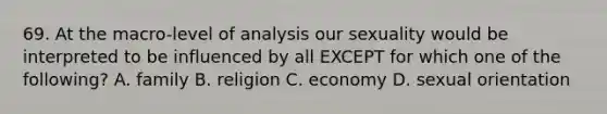 69. At the macro-level of analysis our sexuality would be interpreted to be influenced by all EXCEPT for which one of the following? A. family B. religion C. economy D. sexual orientation