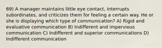 69) A manager maintains little eye contact, interrupts subordinates, and criticizes them for feeling a certain way. He or she is displaying which type of communication? A) Rigid and evaluative communication B) Indifferent and impervious communication C) Indifferent and superior communications D) Indifferent communication