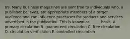 69. Many business magazines are sent free to individuals who, a publisher believes, are appropriate members of a target audience and can influence purchases for products and services advertised in the publication. This is known as _____ basis. A. primary circulation B. guaranteed circulation C. free circulation D. circulation verification E. controlled circulation