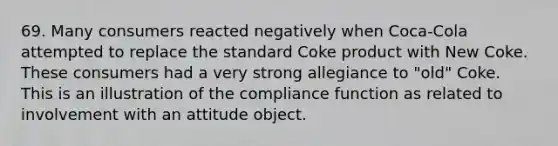 69. Many consumers reacted negatively when Coca-Cola attempted to replace the standard Coke product with New Coke. These consumers had a very strong allegiance to "old" Coke. This is an illustration of the compliance function as related to involvement with an attitude object.