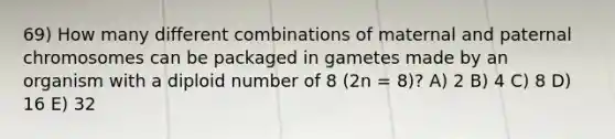 69) How many different combinations of maternal and paternal chromosomes can be packaged in gametes made by an organism with a diploid number of 8 (2n = 8)? A) 2 B) 4 C) 8 D) 16 E) 32