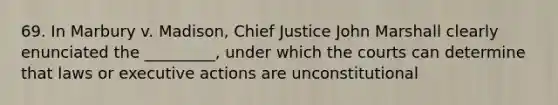 69. In Marbury v. Madison, Chief Justice John Marshall clearly enunciated the _________, under which the courts can determine that laws or executive actions are unconstitutional