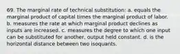 69. The marginal rate of technical substitution: a. equals the marginal product of capital times the marginal product of labor. b. measures the rate at which marginal product declines as inputs are increased. c. measures the degree to which one input can be substituted for another, output held constant. d. is the horizontal distance between two isoquants.