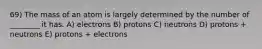 69) The mass of an atom is largely determined by the number of ________ it has. A) electrons B) protons C) neutrons D) protons + neutrons E) protons + electrons