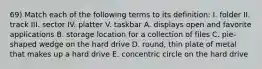 69) Match each of the following terms to its definition: I. folder II. track III. sector IV. platter V. taskbar A. displays open and favorite applications B. storage location for a collection of files C. pie-shaped wedge on the hard drive D. round, thin plate of metal that makes up a hard drive E. concentric circle on the hard drive