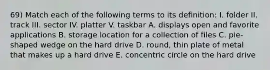 69) Match each of the following terms to its definition: I. folder II. track III. sector IV. platter V. taskbar A. displays open and favorite applications B. storage location for a collection of files C. pie-shaped wedge on the hard drive D. round, thin plate of metal that makes up a hard drive E. concentric circle on the hard drive