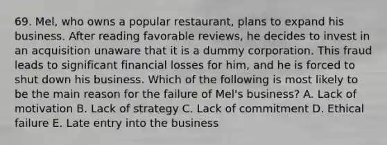 69. Mel, who owns a popular restaurant, plans to expand his business. After reading favorable reviews, he decides to invest in an acquisition unaware that it is a dummy corporation. This fraud leads to significant financial losses for him, and he is forced to shut down his business. Which of the following is most likely to be the main reason for the failure of Mel's business? A. Lack of motivation B. Lack of strategy C. Lack of commitment D. Ethical failure E. Late entry into the business