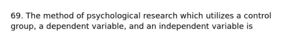 69. The method of psychological research which utilizes a control group, a dependent variable, and an independent variable is