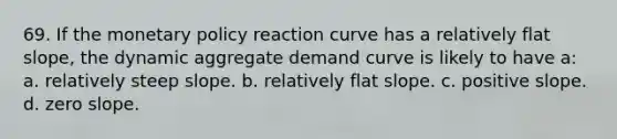 69. If the monetary policy reaction curve has a relatively flat slope, the dynamic aggregate demand curve is likely to have a: a. relatively steep slope. b. relatively flat slope. c. positive slope. d. zero slope.