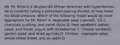 69. Mr. Kline is a 36-year-old African American with hypertension. He is currently taking a potassium-sparing diuretic to help lower his blood pressure. Which of the following meals would be most appropriate for Mr. Kline? A. Vegetable soup (canned), 1/2 c. chocolate pudding, and carrot sticks B. Ham sandwich, potato salad, and frozen yogurt with strawberries C. Cheese sandwich, garden salad, and dried apricots D. Chicken, vegetable salad, whole-wheat bread, and an apple D