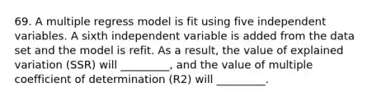 69. A multiple regress model is fit using five independent variables. A sixth independent variable is added from the data set and the model is refit. As a result, the value of explained variation (SSR) will _________, and the value of multiple coefficient of determination (R2) will _________.