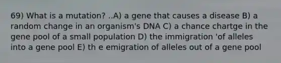 69) What is a mutation? ..A) a gene that causes a disease B) a random change in an organism's DNA C) a chance chartge in the gene pool of a small population D) the immigration 'of alleles into a gene pool E) th e emigration of alleles out of a gene pool