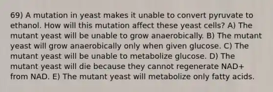 69) A mutation in yeast makes it unable to convert pyruvate to ethanol. How will this mutation affect these yeast cells? A) The mutant yeast will be unable to grow anaerobically. B) The mutant yeast will grow anaerobically only when given glucose. C) The mutant yeast will be unable to metabolize glucose. D) The mutant yeast will die because they cannot regenerate NAD+ from NAD. E) The mutant yeast will metabolize only fatty acids.