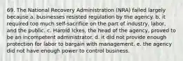 69. The National Recovery Administration (NRA) failed largely because a. businesses resisted regulation by the agency. b. it required too much self-sacrifice on the part of industry, labor, and the public. c. Harold Ickes, the head of the agency, proved to be an incompetent administrator. d. it did not provide enough protection for labor to bargain with management. e. the agency did not have enough power to control business.