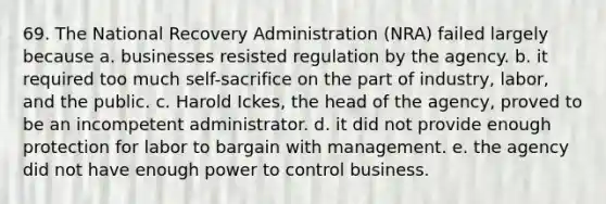 69. The National Recovery Administration (NRA) failed largely because a. businesses resisted regulation by the agency. b. it required too much self-sacrifice on the part of industry, labor, and the public. c. Harold Ickes, the head of the agency, proved to be an incompetent administrator. d. it did not provide enough protection for labor to bargain with management. e. the agency did not have enough power to control business.