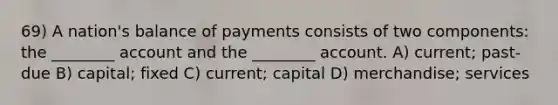 69) A nation's balance of payments consists of two components: the ________ account and the ________ account. A) current; past-due B) capital; fixed C) current; capital D) merchandise; services