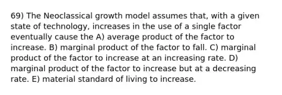 69) The Neoclassical growth model assumes that, with a given state of technology, increases in the use of a single factor eventually cause the A) average product of the factor to increase. B) marginal product of the factor to fall. C) marginal product of the factor to increase at an increasing rate. D) marginal product of the factor to increase but at a decreasing rate. E) material standard of living to increase.