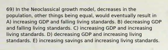 69) In the Neoclassical growth model, decreases in the population, other things being equal, would eventually result in A) increasing GDP and falling living standards. B) decreasing GDP and falling living standards. C) increasing GDP and increasing living standards. D) decreasing GDP and increasing living standards. E) increasing savings and increasing living standards.