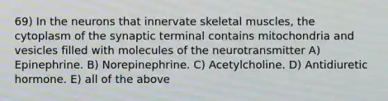 69) In the neurons that innervate skeletal muscles, the cytoplasm of the synaptic terminal contains mitochondria and vesicles filled with molecules of the neurotransmitter A) Epinephrine. B) Norepinephrine. C) Acetylcholine. D) Antidiuretic hormone. E) all of the above