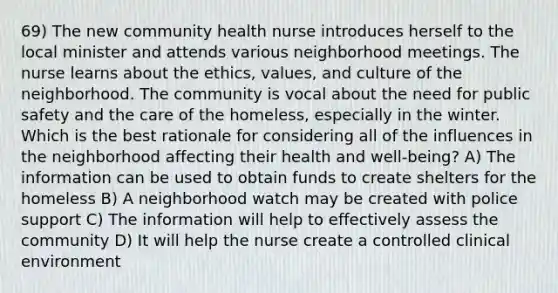 69) The new community health nurse introduces herself to the local minister and attends various neighborhood meetings. The nurse learns about the ethics, values, and culture of the neighborhood. The community is vocal about the need for public safety and the care of the homeless, especially in the winter. Which is the best rationale for considering all of the influences in the neighborhood affecting their health and well-being? A) The information can be used to obtain funds to create shelters for the homeless B) A neighborhood watch may be created with police support C) The information will help to effectively assess the community D) It will help the nurse create a controlled clinical environment