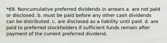 *69. Noncumulative preferred dividends in arrears a. are not paid or disclosed. b. must be paid before any other cash dividends can be distributed. c. are disclosed as a liability until paid. d. are paid to preferred stockholders if sufficient funds remain after payment of the current preferred dividend.