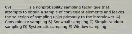 69) ________ is a nonprobability sampling technique that attempts to obtain a sample of convenient elements and leaves the selection of sampling units primarily to the interviewer. A) Convenience sampling B) Snowball sampling C) Simple random sampling D) Systematic sampling E) Window sampling