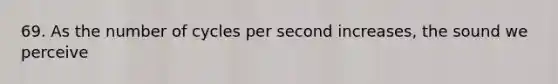 69. As the number of cycles per second increases, the sound we perceive