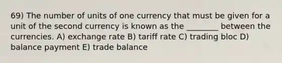 69) The number of units of one currency that must be given for a unit of the second currency is known as the ________ between the currencies. A) exchange rate B) tariff rate C) trading bloc D) balance payment E) trade balance