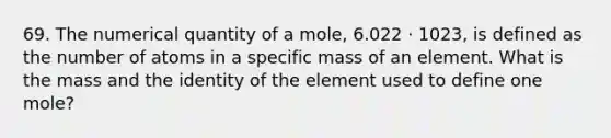 69. The numerical quantity of a mole, 6.022 ⋅ 1023, is defined as the number of atoms in a specific mass of an element. What is the mass and the identity of the element used to define one mole?