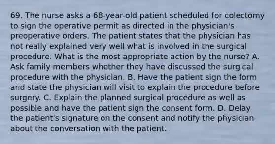 69. The nurse asks a 68-year-old patient scheduled for colectomy to sign the operative permit as directed in the physician's preoperative orders. The patient states that the physician has not really explained very well what is involved in the surgical procedure. What is the most appropriate action by the nurse? A. Ask family members whether they have discussed the surgical procedure with the physician. B. Have the patient sign the form and state the physician will visit to explain the procedure before surgery. C. Explain the planned surgical procedure as well as possible and have the patient sign the consent form. D. Delay the patient's signature on the consent and notify the physician about the conversation with the patient.