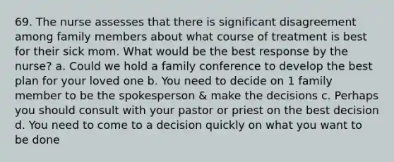 69. The nurse assesses that there is significant disagreement among family members about what course of treatment is best for their sick mom. What would be the best response by the nurse? a. Could we hold a family conference to develop the best plan for your loved one b. You need to decide on 1 family member to be the spokesperson & make the decisions c. Perhaps you should consult with your pastor or priest on the best decision d. You need to come to a decision quickly on what you want to be done