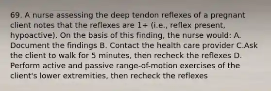 69. A nurse assessing the deep tendon reflexes of a pregnant client notes that the reflexes are 1+ (i.e., reflex present, hypoactive). On the basis of this finding, the nurse would: A. Document the findings B. Contact the health care provider C.Ask the client to walk for 5 minutes, then recheck the reflexes D. Perform active and passive range-of-motion exercises of the client's lower extremities, then recheck the reflexes