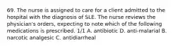 69. The nurse is assigned to care for a client admitted to the hospital with the diagnosis of SLE. The nurse reviews the physician's orders, expecting to note which of the following medications is prescribed. 1/1 A. antibiotic D. anti-malarial B. narcotic analgesic C. antidiarrheal